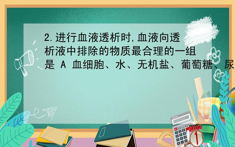 2.进行血液透析时,血液向透析液中排除的物质最合理的一组是 A 血细胞、水、无机盐、葡萄糖、尿素、蛋白质