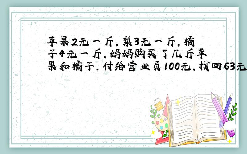 苹果2元一斤,梨3元一斤,橘子4元一斤,妈妈购买了几斤苹果和橘子,付给营业员100元,找回63元,