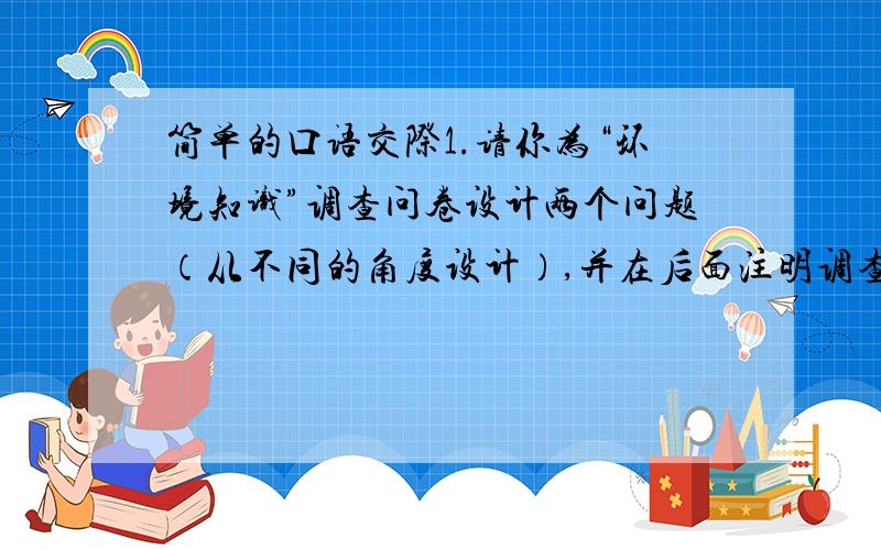 简单的口语交际1.请你为“环境知识”调查问卷设计两个问题（从不同的角度设计）,并在后面注明调查的目的.问题1（）目的（）