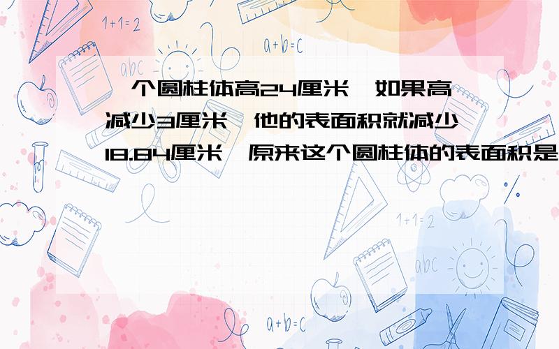 一个圆柱体高24厘米,如果高减少3厘米,他的表面积就减少18.84厘米,原来这个圆柱体的表面积是多少平方厘米?