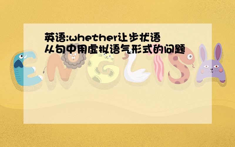 英语:whether让步状语从句中用虚拟语气形式的问题