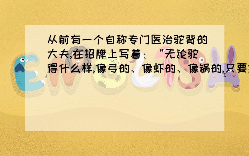 从前有一个自称专门医治驼背的大夫,在招牌上写着：“无论驼得什么样,像弓的、像虾的、像锅的,只要经本人的医治,立马便直.”