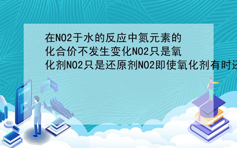 在NO2于水的反应中氮元素的化合价不发生变化NO2只是氧化剂NO2只是还原剂NO2即使氧化剂有时还原剂那句话对?为什么?