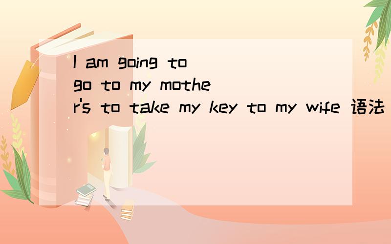 I am going to go to my mother's to take my key to my wife 语法