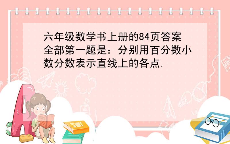 六年级数学书上册的84页答案全部第一题是：分别用百分数小数分数表示直线上的各点.