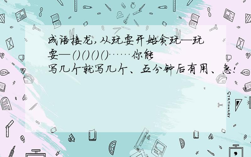 成语接龙,从玩耍开始贪玩—玩耍—（）（）（）（）……你能写几个就写几个、五分钟后有用、急!