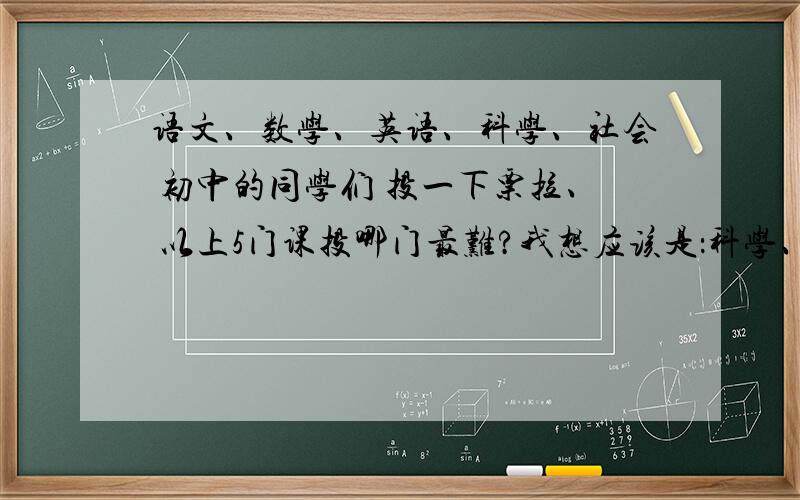 语文、数学、英语、科学、社会 初中的同学们 投一下票拉、 以上5门课投哪门最难?我想应该是：科学、叭