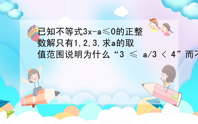 已知不等式3x-a≤0的正整数解只有1,2,3,求a的取值范围说明为什么“3 ≤ a/3 < 4”而不可是“2≤ a/3