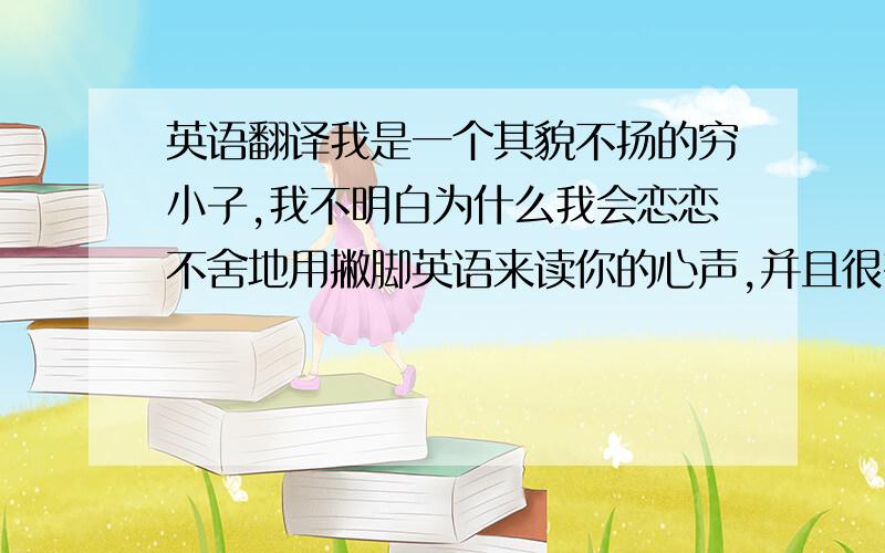 英语翻译我是一个其貌不扬的穷小子,我不明白为什么我会恋恋不舍地用撇脚英语来读你的心声,并且很有兴趣的,不愿意离开你的BL