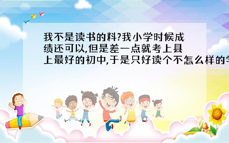 我不是读书的料?我小学时候成绩还可以,但是差一点就考上县上最好的初中,于是只好读个不怎么样的学校,老师管得不严,我就混完