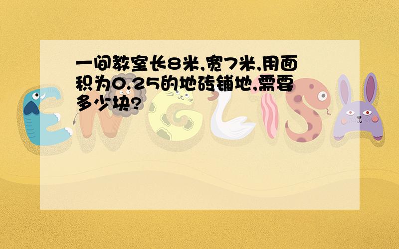 一间教室长8米,宽7米,用面积为0.25的地砖铺地,需要多少块?