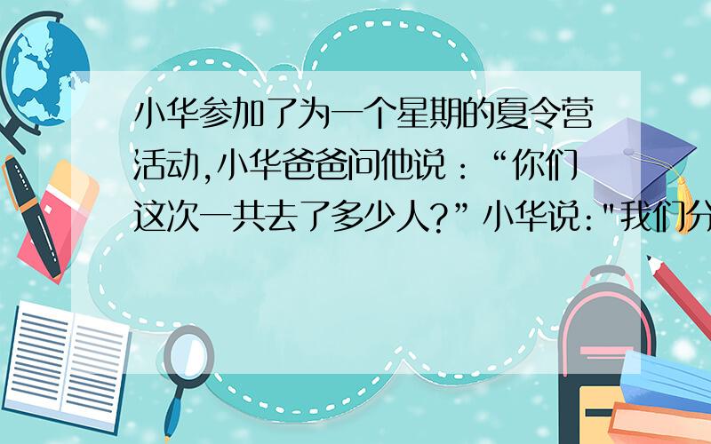 小华参加了为一个星期的夏令营活动,小华爸爸问他说：“你们这次一共去了多少人?”小华说: