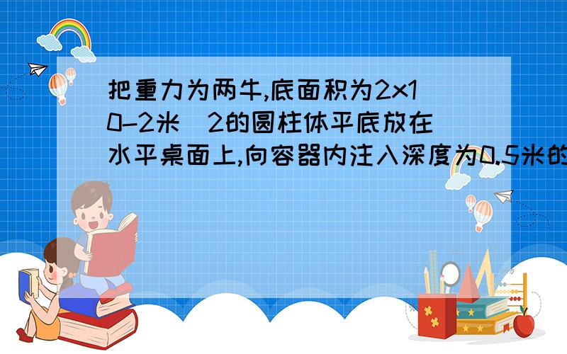 把重力为两牛,底面积为2x10-2米^2的圆柱体平底放在水平桌面上,向容器内注入深度为0.5米的水,求：