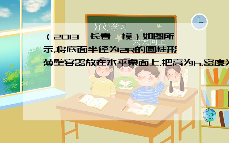 （2013•长春一模）如图所示，将底面半径为2R的圆柱形薄壁容器放在水平桌面上，把高为h，密度为ρ（ρ＜ρ水），半径为R