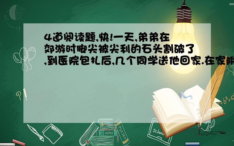 4道阅读题,快!一天,弟弟在郊游时脚尖被尖利的石头割破了,到医院包扎后,几个同学送他回家.在家附近的巷口,弟弟碰见了爸爸