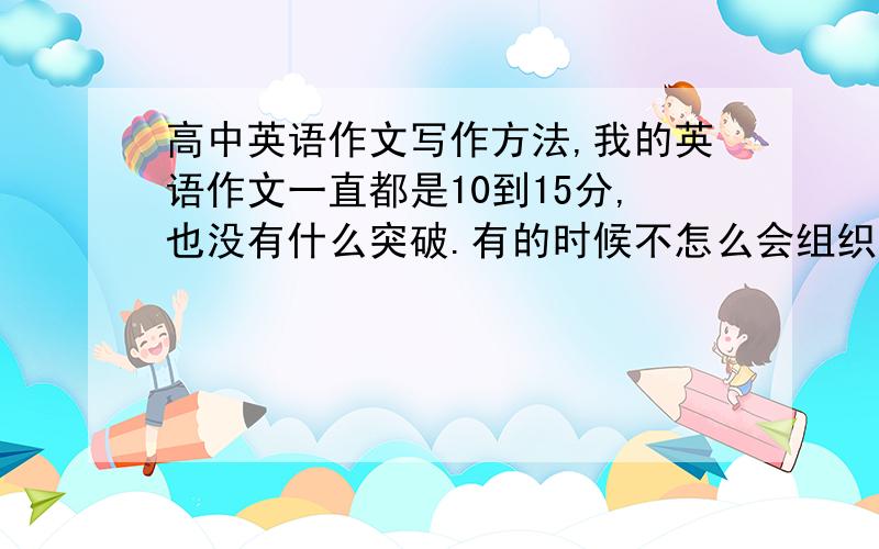 高中英语作文写作方法,我的英语作文一直都是10到15分,也没有什么突破.有的时候不怎么会组织句子.给点建议