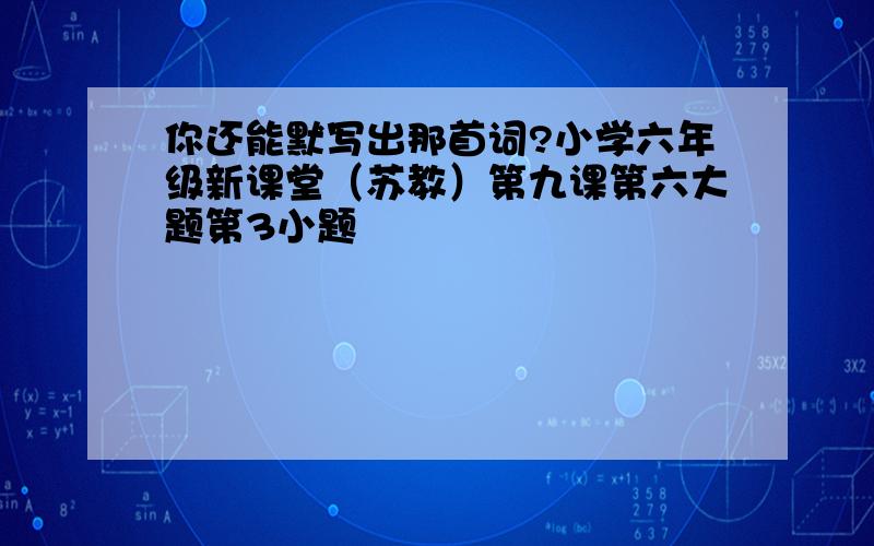 你还能默写出那首词?小学六年级新课堂（苏教）第九课第六大题第3小题