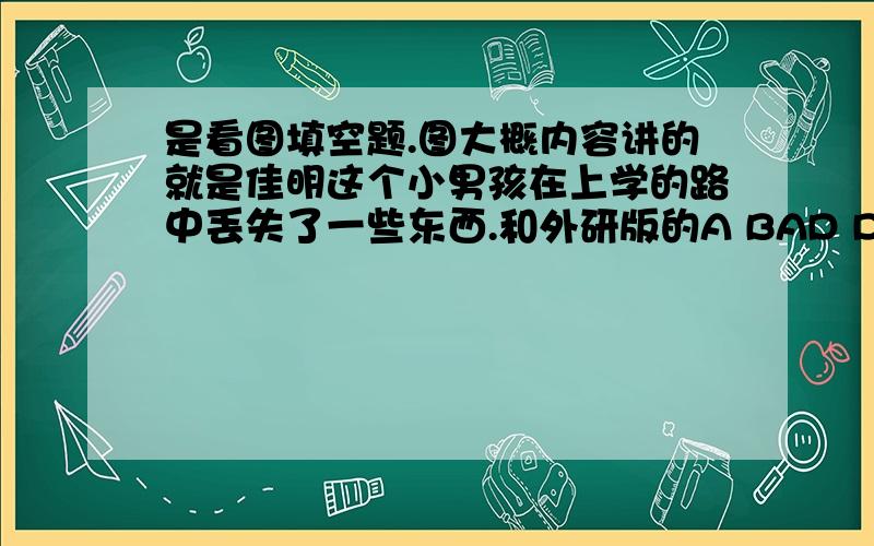 是看图填空题.图大概内容讲的就是佳明这个小男孩在上学的路中丢失了一些东西.和外研版的A BAD DAY这个单元对应.Ji