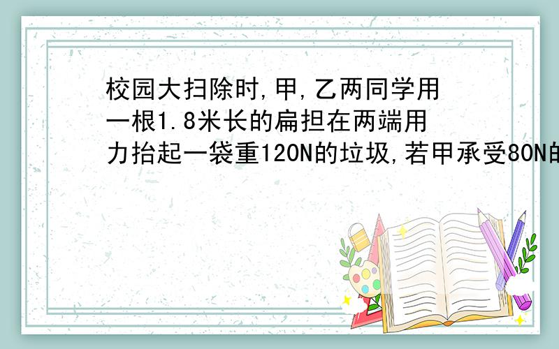 校园大扫除时,甲,乙两同学用一根1.8米长的扁担在两端用力抬起一袋重120N的垃圾,若甲承受80N的压力,问(1)垃圾袋