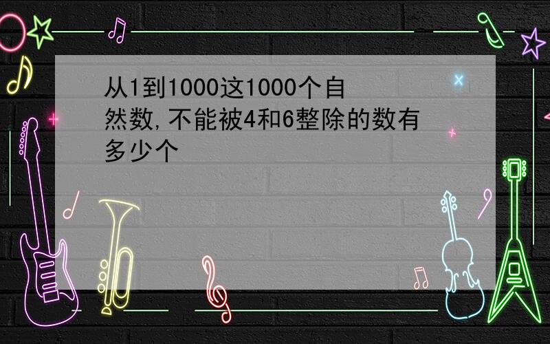 从1到1000这1000个自然数,不能被4和6整除的数有多少个