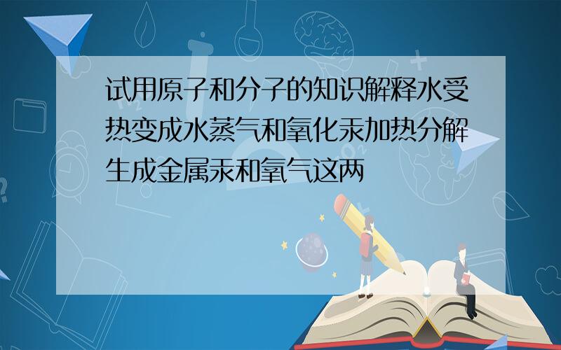 试用原子和分子的知识解释水受热变成水蒸气和氧化汞加热分解生成金属汞和氧气这两