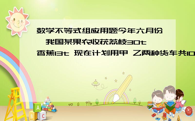 数学不等式组应用题今年六月份,我国某果农收获荔枝30t 香蕉13t 现在计划用甲 乙两种货车共10辆将这批水果全都运往深