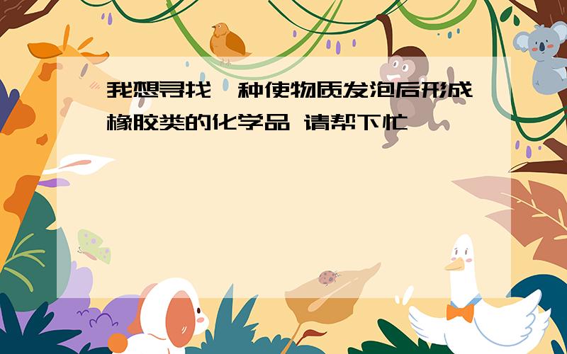 我想寻找一种使物质发泡后形成橡胶类的化学品 请帮下忙