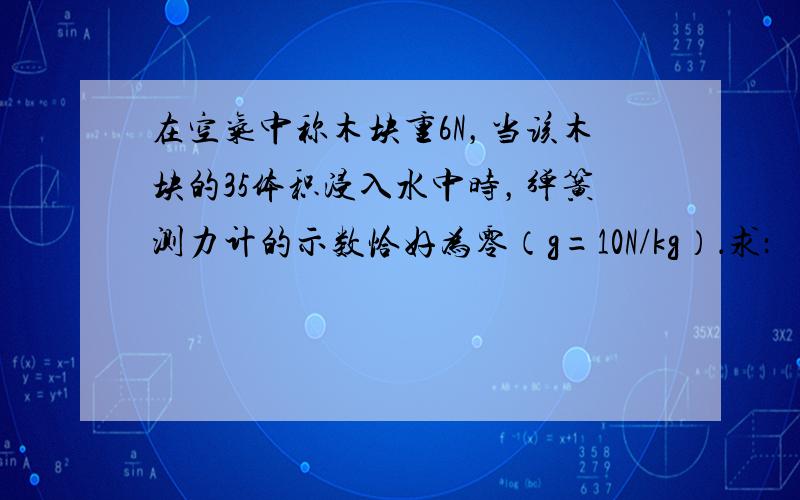 在空气中称木块重6N，当该木块的35体积浸入水中时，弹簧测力计的示数恰好为零（g=10N/kg）．求：