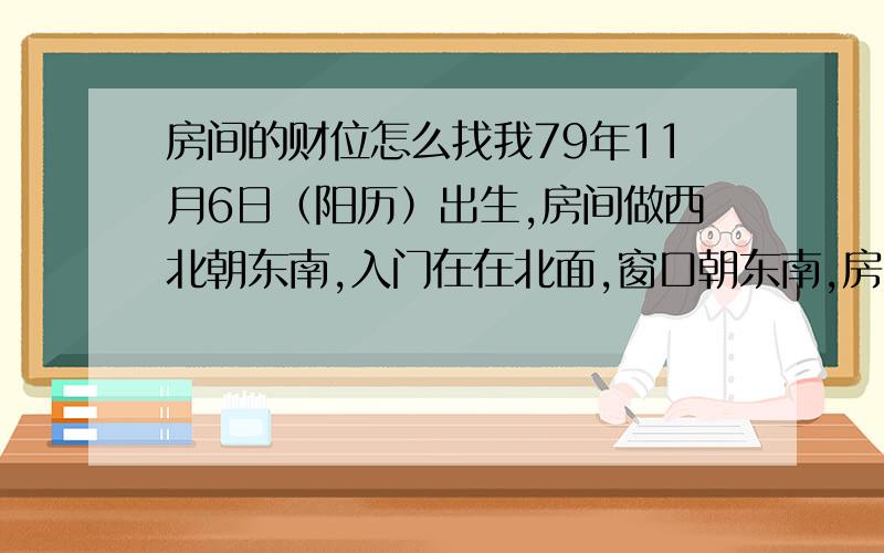 房间的财位怎么找我79年11月6日（阳历）出生,房间做西北朝东南,入门在在北面,窗口朝东南,房间为长方形,东西长过南北,