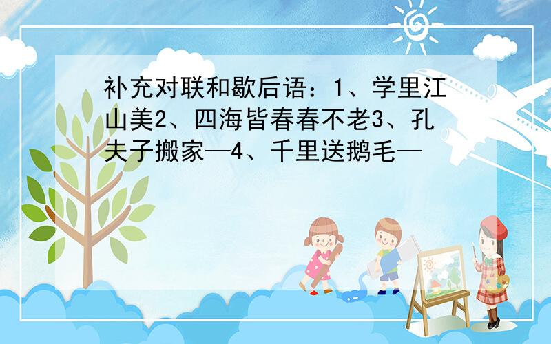 补充对联和歇后语：1、学里江山美2、四海皆春春不老3、孔夫子搬家—4、千里送鹅毛—