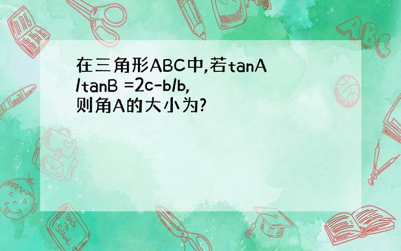 在三角形ABC中,若tanA/tanB =2c-b/b,则角A的大小为?