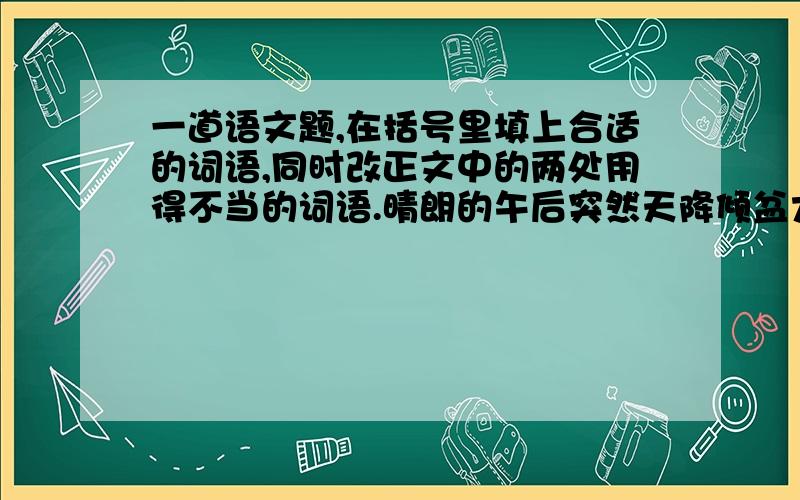 一道语文题,在括号里填上合适的词语,同时改正文中的两处用得不当的词语.晴朗的午后突然天降倾盆大雨,我家临近的实验田里蓄满