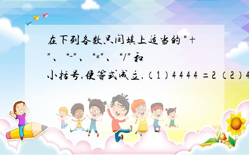 在下列各数只间填上适当的“+”、“-”、“*”、“/”和小括号,使等式成立.（1）4 4 4 4 =2 （2）4 4 4