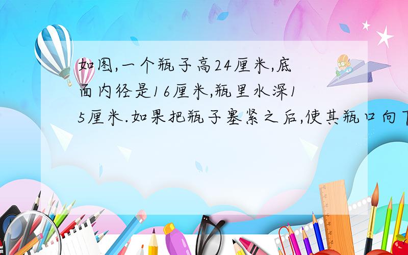 如图,一个瓶子高24厘米,底面内径是16厘米,瓶里水深15厘米.如果把瓶子塞紧之后,使其瓶口向下倒立,这是水深19厘米.