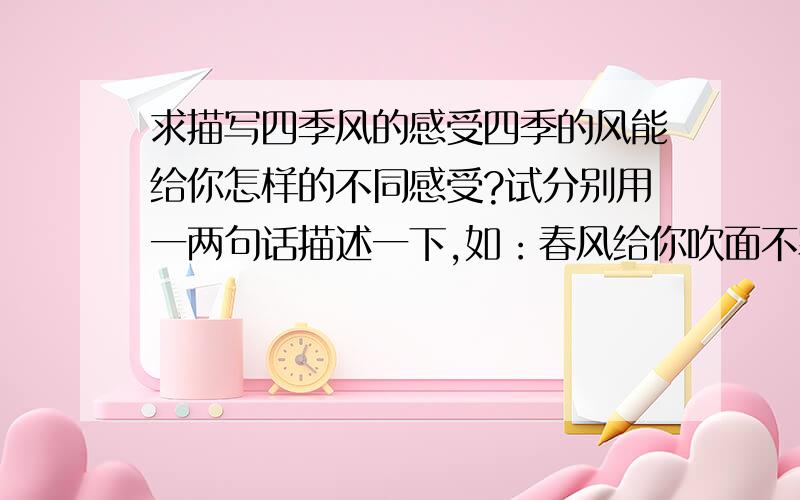 求描写四季风的感受四季的风能给你怎样的不同感受?试分别用一两句话描述一下,如：春风给你吹面不寒,像母亲的手抚摸着的感受~