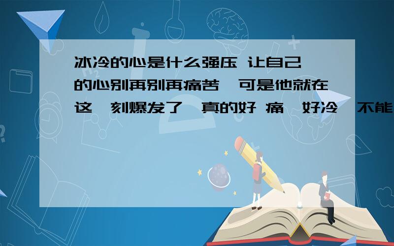 冰冷的心是什么强压 让自己 的心别再别再痛苦,可是他就在这一刻爆发了,真的好 痛,好冷,不能自拔.是自己太傻,走到这个地