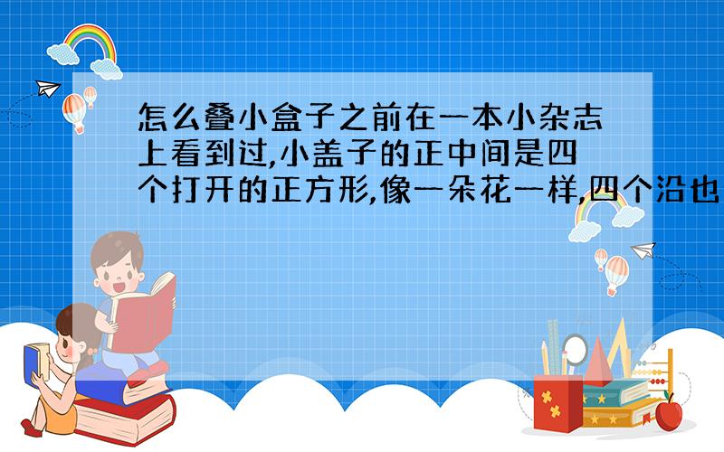 怎么叠小盒子之前在一本小杂志上看到过,小盖子的正中间是四个打开的正方形,像一朵花一样,四个沿也分别有一个翻过来的正方形,