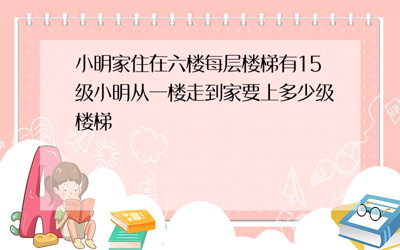 小明家住在六楼每层楼梯有15级小明从一楼走到家要上多少级楼梯