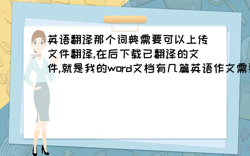 英语翻译那个词典需要可以上传文件翻译,在后下载已翻译的文件,就是我的word文档有几篇英语作文需要翻译,你不会要我一字一