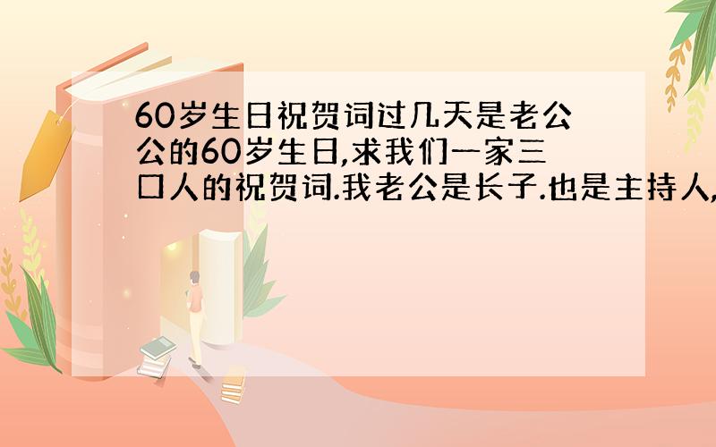 60岁生日祝贺词过几天是老公公的60岁生日,求我们一家三口人的祝贺词.我老公是长子.也是主持人,应怎样说.孩子应唱什么歌