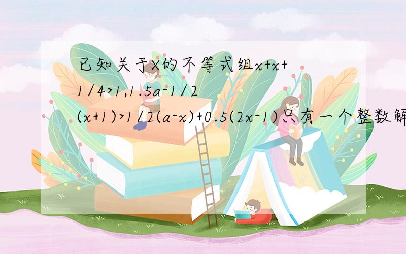 已知关于X的不等式组x+x+1/4>1,1.5a-1/2(x+1)>1/2(a-x)+0.5(2x-1)只有一个整数解