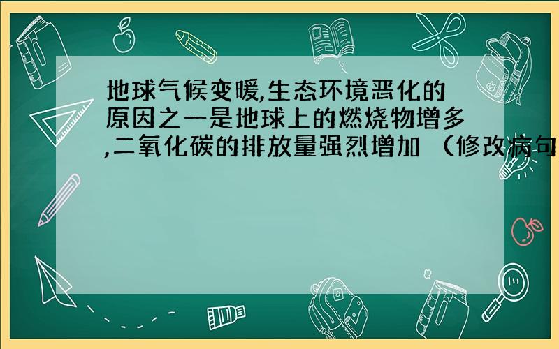 地球气候变暖,生态环境恶化的原因之一是地球上的燃烧物增多,二氧化碳的排放量强烈增加 （修改病句）