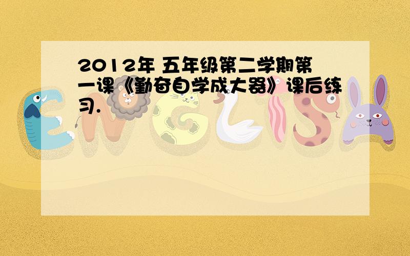 2012年 五年级第二学期第一课《勤奋自学成大器》课后练习.