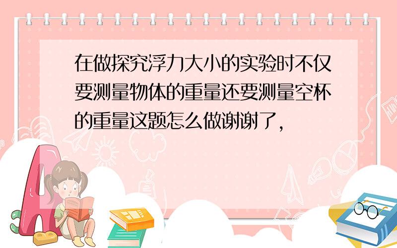 在做探究浮力大小的实验时不仅要测量物体的重量还要测量空杯的重量这题怎么做谢谢了,