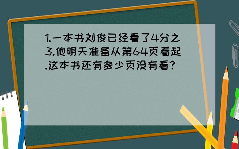 1.一本书刘俊已经看了4分之3.他明天准备从第64页看起.这本书还有多少页没有看?