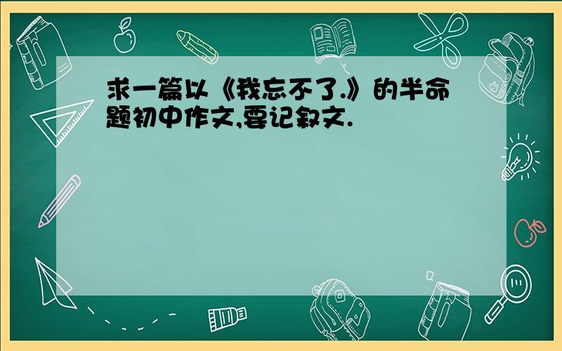 求一篇以《我忘不了.》的半命题初中作文,要记叙文.