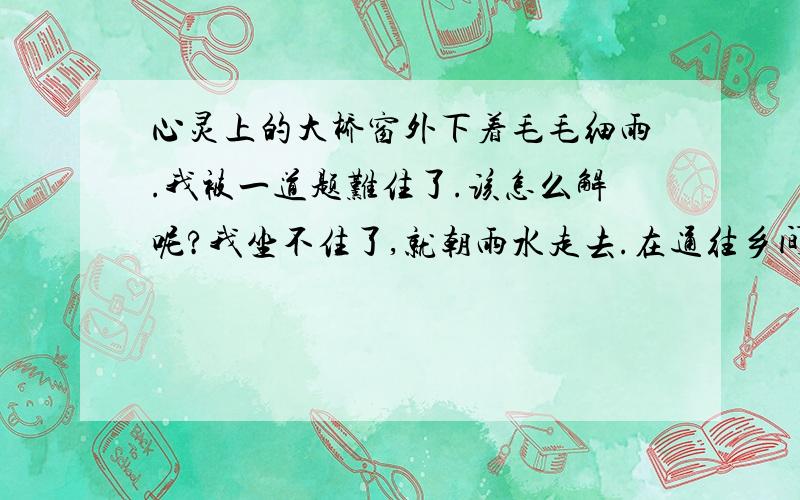 心灵上的大桥窗外下着毛毛细雨.我被一道题难住了.该怎么解呢?我坐不住了,就朝雨水走去.在通往乡间的小路上,我遇到了一个大