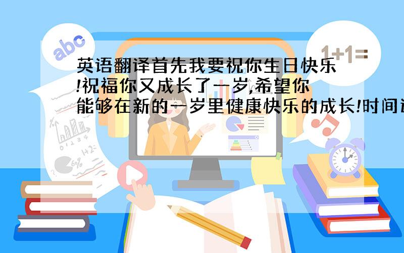 英语翻译首先我要祝你生日快乐!祝福你又成长了一岁,希望你能够在新的一岁里健康快乐的成长!时间过得飞快,转眼间我已经快认识