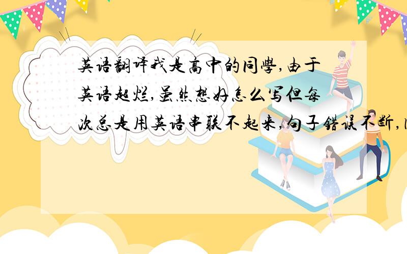 英语翻译我是高中的同学,由于英语超烂,虽然想好怎么写但每次总是用英语串联不起来,句子错误不断,因此想请大家帮我写下范文,