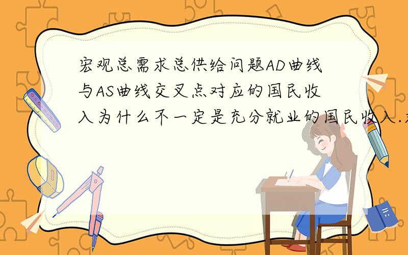 宏观总需求总供给问题AD曲线与AS曲线交叉点对应的国民收入为什么不一定是充分就业的国民收入.求详细点.没钱了,帮帮忙